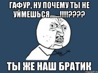 Гафур, ну почему ты не уймешься.......!!!!???? Ты же наш братик