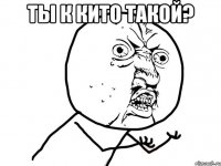 ты к кито такой? 