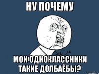 НУ ПОЧЕМУ МОИ ОДНОКЛАССНИКИ ТАКИЕ ДОЛБАЁБЫ?