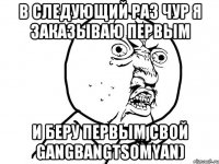 В следующий раз чур я заказываю первым и беру первым свой gangbangtsomyan)