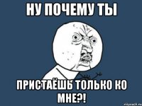 ну почему ты пристаёшь только ко мне?!