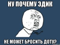 НУ ПОЧЕМУ ЭДИК НЕ МОЖЕТ БРОСИТЬ ДОТУ?