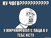 Ну чого??????????? У жирних тьол є паца а у тебе нєту