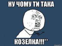 НУ ЧОМУ ТИ ТАКА козелка!!!**