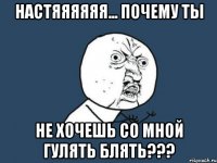 Настяяяяяя... почему ты не хочешь со мной гулять блять???