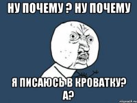 Ну почему ? Ну почему Я писаюсь в кроватку? А?