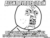 Дебил тупорылый Я НЕ СРАВНИВАЛ параметры тех процов которые на разгоне стоят.