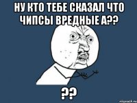 ну кто тебе сказал что чипсы вредные а?? ??