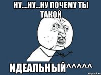 ну....ну...ну ПОЧЕМУ ТЫ ТАКОЙ ИДЕАЛЬНЫЙ^^^^^