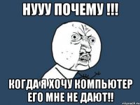 нууу почему !!! когда я хочу компьютер его мне не дают!!