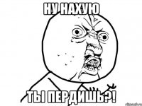 НУ НАХУЮ ТЫ ПЕРДИШЬ?!