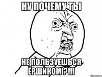 НУ ПОЧЕМУ ТЫ НЕ ПОЛЬЗУЕШЬСЯ ЁРШИКОМ ?!!!