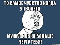 То самое чувство когда у твооего мужа сиськи больше чем у тебя!