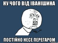 ну чого від іванішина постійно несе перегаром