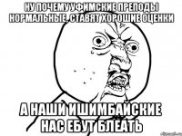 ну почему уфимские преподы нормальные, ставят хорошие оценки а наши ишимбайские нас ебут блеать