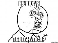 НУ НАХУЯ ТЫ ЕБНУЛСЯ?