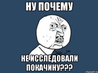 Ну почему не исследовали покачину???