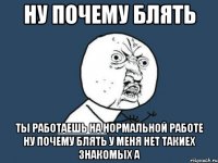 ну почему блять ты работаешь на нормальной работе ну почему блять у меня нет такиех знакомых а