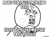 а вас тоже бесят люди в топе которые вечно молчат типо крутые