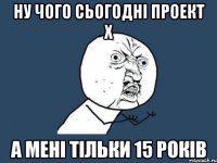 ну чого сьогодні проект х а мені тільки 15 років