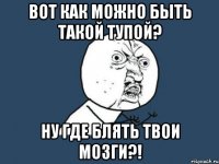 Вот как можно быть такой тупой? Ну где блять твои мозги?!