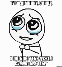 ну Вадімчику, сонце, я люблю тебе дуже, і сумую без тебе*