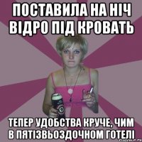 поставила на ніч відро під кровать тепер удобства круче, чим в пятізвьоздочном готелі