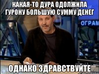 Какая-то дура одолжила Гурону большую сумму денег однако здравствуйте