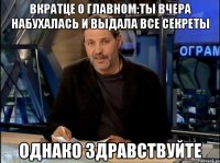 Вкратце о главном:ты вчера набухалась и выдала все секреты Однако здравствуйте