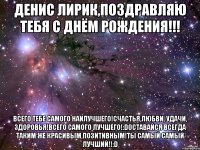 Денис Лирик,поздравляю тебя с Днём рождения!!! Всего тебе самого наилучшего!Счастья,любви, удачи, здоровья!Всего самого лучшего!:DОставайся всегда таким же красивым,позитивным!Ты самый самый лучший!!:D