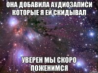 Она добавила аудиозаписи которые я ей скидывал Уверен мы скоро поженимся