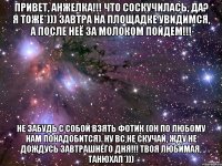 Привет, Анжелка!!! Что соскучилась, да? Я тоже*))) завтра на площадке увидимся, а после неё за молоком пойдем!!! Не забудь с собой взять фотик (он по любому нам понадобится). Ну вс не скучай, жду не дождусь завтрашнего дня!!! Твоя любимая, Танюхап*)))