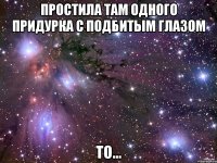 простила там одного придурка с подбитым глазом то...