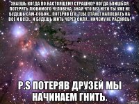 знаешь когда по настоящему страшно? когда боишься потерять любимого человека, зная что без него ты уже не будешь сам-собой… потеряв его, тебе станет наплевать на все и всех… и будешь жить через силу… ничему не радуясь! P.S потеряв друзей мы начинаем гнить.