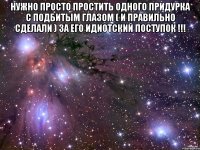нужно просто простить одного придурка с подбитым глазом ( и правильно сделали ) за его идиотский поступок !!! 