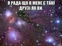 Я рада що в мене є такі друзі як ви. 