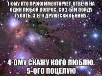 1-ому кто прокомментирует, отвечу на один любой вопрос. Со 2-ым пойду гулять. 3-его дружески обниму. 4-ому скажу кого люблю. 5-ого поцелую