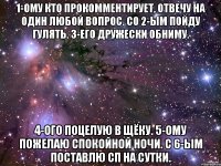 1-ому кто прокомментирует, отвечу на один любой вопрос. Со 2-ым пойду гулять. 3-его дружески обниму. 4-ого поцелую в щёку. 5-ому пожелаю спокойной ночи. С 6-ым поставлю сп на сутки.