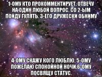 1-ому кто прокомментирует, отвечу на один любой вопрос. Со 2-ым пойду гулять. 3-его дружески обниму 4-ому скажу кого люблю. 5-ому пожелаю спокойной ночи.6-ому посвящу статус.