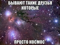 бывают такие друзья которые просто космос*