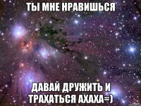 ты мне нравишься давай дружить и трахаться ахаха=)