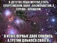 В детстве лёша мечтал стать спортсменом, ваня - космонавтом, а сережа - алкашом. в итоге первые двое спились, а третий добился своего.
