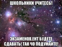 Школьники учитесь! Экзаменов,ЕНТ будете сдавать! Так чо подумайте!