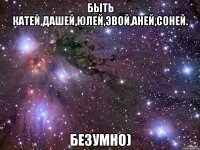 Быть Катей,Дашей,Юлей,Эвой,Аней,Соней. Безумно)