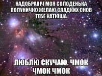 НАДОБРАНІЧ МОЯ СОЛОДЕНЬКА ПОЛУНИЧКО ЖЕЛАЮ СЛАДКИХ СНОВ ТЕБЕ КАТЮША ЛЮБЛЮ СКУЧАЮ. чмок чмок чмок