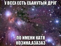 У всех есть ебанутый друг по имени катя козина,азазаз