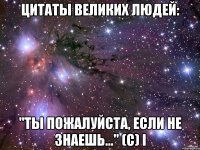 Цитаты великих людей: "Ты пожалуйста, если не знаешь..." (с) I