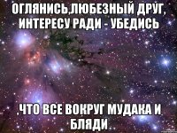 Оглянись,любезный друг, интересу ради - убедись ,что все вокруг мудака и бляди
