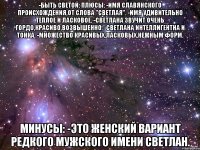 -Быть Светой: Плюсы: -имя славянского происхождения,от слова "светлая". -имя удивительно теплое и ласковое. -светлана звучит очень гордо,красиво,возвышенно. -светлана интеллигентна и тонка. -множество красивых,ласковых,нежным форм. Минусы: -это женский вариант редкого мужского имени светлан.