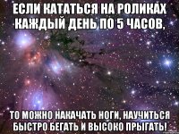Если кататься на роликах каждый день по 5 часов, То можно накачать ноги, научиться быстро бегать и высоко прыгать!